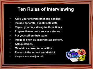 Ten Rules of Interviewing   Keep your answers brief and concise.   Include concrete, quantifiable data.   Repeat your key strengths three times.   Prepare five or more success stories. Put yourself on their team. Image is often as important as content. Ask questions. Maintain a conversational flow. Research the school and district. Keep an interview journal. 