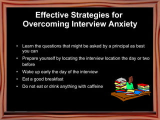 Effective Strategies for  Overcoming Interview Anxiety Learn the questions that might be asked by a principal as best you can Prepare yourself by locating the interview location the day or two before Wake up early the day of the interview Eat a good breakfast Do not eat or drink anything with caffeine 
