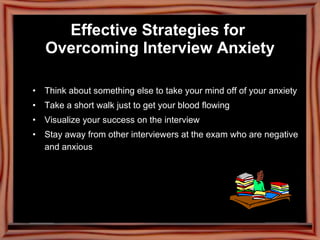 Effective Strategies for  Overcoming Interview Anxiety Think about something else to take your mind off of your anxiety Take a short walk just to get your blood flowing Visualize your success on the interview Stay away from other interviewers at the exam who are negative and anxious 
