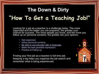 The Down & Dirty   “How To Get a Teaching Job!”   Looking for a job as a teacher is a challenge today. The more organized and the better you are prepared, the greater your chance for success. The more people you know, and the more you follow up on personal contacts, the greater are your options.  Get organized.   Utilize personal contacts. Be able to use educator talk or language. Make the best possible impression.   Practice & Follow-up   Finding your first job as a teacher is full time job. Keeping a log helps you organize the job search and remember what is being experienced. 