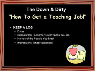 The Down & Dirty   “How To Get a Teaching Job!” KEEP A LOG Dates Schools/Job Fairs/Interviews/Places You Go  Names of the People You Meet  Impressions-What Happened?   
