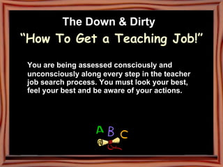 The Down & Dirty   “How To Get a Teaching Job!” You are being assessed consciously and unconsciously along every step in the teacher job search process. You must look your best, feel your best and be aware of your actions. 