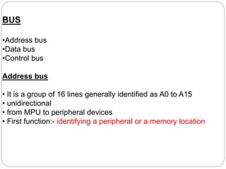 BUS
•Address bus
•Data bus
•Control bus
Address bus
• It is a group of 16 lines generally identified as A0 to A15
• unidirectional
• from MPU to peripheral devices
• First function:- identifying a peripheral or a memory location
 