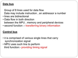 Data bus
Group of 8 lines used for data flow
Data may include instruction , an addressor a number
• lines are bidirectional
• Data flow in both direction
between the MPU , memory and peripheral devices
• second function :- transferring binary information
Control bus
• it is comprised of various single lines that carry
synchronization signal
• MPU uses such line to perform
third function:- providing timing signal
 