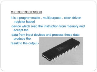 MICROPROCESSOR
It is a programmable , multipurpose , clock driven
,register based
device which read the instruction from memory and
accept the
data from input devices and process these data
produce the
result to the output devices
 