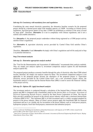 PROJECT DESIGN DOCUMENT FORM (CDM PDD) - Version 03.1.

CDM – Executive Board

                                                                                                           page 10




Sub-step 1b: Consistency with mandatory laws and regulations

Considering the same annual electricity generation, the alternative baseline scenario for the proposed
project should be a thermal power plant with installed capacity of 15MW. According to Chinese power
regulations, fuel-fired power plants of less than 135MW are prohibited to construct in the areas covered
by large grids6. Therefore, Alternative 2 is not in compliance with Chinese regulations, and is not a
realistic and credible alternative.

For Alternative 1, the proposed project undertaken without being registered as a CDM project activity
satisfies China’s regulations.

For Alternative 4, equivalent electricity service provided by Central China Grid satisfies China’s
regulations.

Therefore, Alternative 1 and Alternative 4 comply with China’s regulations and will be analyzed in Step
2 as potential alternatives.

Step 2 Investment analysis

Sub-step 2a - Determine appropriate analysis method

The “Tool for the Demonstration and Assessment of Additionality” recommends three analysis methods.
They are simple cost analysis (option I), investment comparison analysis (option II) and benchmark
analysis (option III).

The proposed project produces economic benefits through the sales of electricity other than CDM related
income; therefore, the simple cost analysis cannot be taken. The investment comparison analysis is not
applicable to the proposed project because the alternative of the proposed project is “Equivalent
electricity service provided by the Central China Grid”, not a new investment project. Hence, the
benchmark analysis is chosen and the Internal Return Rate (IRR) is used to assess the financial viability
of the project activity.

Sub-step 2b - Options III: Apply benchmark analysis

The investment analysis is conducted through a calculation of the Internal Rate of Return (IRR) of the
project and IRR is compared with a benchmark stated on the Interim Rules on Economic Assessment of
Electrical Engineering Retrofit Projects, issued by the State Power Corporation of China. The Interim
Rules provide a guideline for projects in the electric power industry which state a minimum Internal Rate
of Return (IRR) of 8%7. This minimum IRR is of total investment and is a widely accepted standard for
projects in the power industry. Many of China’s power projects apply this benchmark IRR for financial
assessment and use it as a hurdle rate for investment in the power industry such as wind power projects,
hydropower projects, fossil fuel fired projects, transmission and substation projects.

6
  Notice on Strictly Prohibiting the Installation of Fuel-fired Generators with Capacity of 135 MW or below issued by the
General Office of the State Council, decree no. 2002-6.
7
  State Power Corporation of China. Interim Rules on Economic Assessment of Electrical Engineering Retrofit Projects. Beijing:
China Electric Power Press, 2003
 