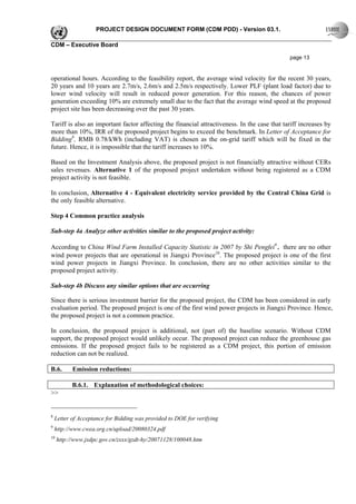 PROJECT DESIGN DOCUMENT FORM (CDM PDD) - Version 03.1.

CDM – Executive Board

                                                                                              page 13


operational hours. According to the feasibility report, the average wind velocity for the recent 30 years,
20 years and 10 years are 2.7m/s, 2.6m/s and 2.5m/s respectively. Lower PLF (plant load factor) due to
lower wind velocity will result in reduced power generation. For this reason, the chances of power
generation exceeding 10% are extremely small due to the fact that the average wind speed at the proposed
project site has been decreasing over the past 30 years.

Tariff is also an important factor affecting the financial attractiveness. In the case that tariff increases by
more than 10%, IRR of the proposed project begins to exceed the benchmark. In Letter of Acceptance for
Bidding8, RMB 0.78/kWh (including VAT) is chosen as the on-grid tariff which will be fixed in the
future. Hence, it is impossible that the tariff increases to 10%.

Based on the Investment Analysis above, the proposed project is not financially attractive without CERs
sales revenues. Alternative 1 of the proposed project undertaken without being registered as a CDM
project activity is not feasible.

In conclusion, Alternative 4 - Equivalent electricity service provided by the Central China Grid is
the only feasible alternative.

Step 4 Common practice analysis

Sub-step 4a Analyze other activities similar to the proposed project activity:

According to China Wind Farm Installed Capacity Statistic in 2007 by Shi Pengfei9，there are no other
wind power projects that are operational in Jiangxi Province10. The proposed project is one of the first
wind power projects in Jiangxi Province. In conclusion, there are no other activities similar to the
proposed project activity.

Sub-step 4b Discuss any similar options that are occurring

Since there is serious investment barrier for the proposed project, the CDM has been considered in early
evaluation period. The proposed project is one of the first wind power projects in Jiangxi Province. Hence,
the proposed project is not a common practice.

In conclusion, the proposed project is additional, not (part of) the baseline scenario. Without CDM
support, the proposed project would unlikely occur. The proposed project can reduce the greenhouse gas
emissions. If the proposed project fails to be registered as a CDM project, this portion of emission
reduction can not be realized.

B.6.       Emission reductions:

           B.6.1. Explanation of methodological choices:
>>


8
    Letter of Acceptance for Bidding was provided to DOE for verifying
9
    http://www.cwea.org.cn/upload/20080324.pdf
10
     http://www.jxdpc.gov.cn/zxxx/gzdt-hy/20071128/100048.htm
 