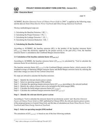 PROJECT DESIGN DOCUMENT FORM (CDM PDD) - Version 03.1.

CDM – Executive Board

                                                                                            page 14


ACM0002, Baseline Emission Factor of Chinese Power Grids in 200811 is applied as the following steps,
and the data are from China Electric Power Yearbook and China Energy Statistical Yearbook.

The key methodological steps are:

1. Calculating the Baseline Emission（BEy）;
2. Calculating the Project Emission（PEy）;
3. Calculating the Leakage Emission（ LEy）;
4. Calculating the Emission Reduction（ERy）

1. Calculating the Baseline Emission

According to ACM0002, the baseline emission (BEy) is the product of the baseline emission factor
(EFgrid,CM,y) times the electricity supplied by the project activity to the grid (EGy). First, the baseline
emission factor is calculated as the Combined Margin emission factor.

1.1 Calculation of the baseline emission factor (EFgrid,CM,y)

According to ACM0002, the baseline emission factor (EFgrid,CM,y) is calculated by “Tool to calculate the
emission factor for an electricity system”.

The baseline emission factor (EFgrid,CM,y) is the Combined Margin emission factor, which consists of the
weighted average of Operating Margin emission factor and Build Margin emission factor by utilizing the
latest data vintage (ex-ante) for the Central China Grid

Six steps are utilized to calculate the baseline emission:

Step 1 – Identify the relevant electric power system.
Step 2 – Select an operating margin (OM) method.
Step 3 – Calculate the operating margin emission factor (EF grid,OM,y)according to the selected method.
Step 4 – Identify the cohort of power units to be included in the build margin (BM).
Step 5 – Calculate the build margin emission factor (EF grid,BM,y).
Step 6 – Calculate the combined margin emissions factor (EF grid,CM,y).

Step 1 – Identify the relevant electric power system

According to ‘Tool to calculate the emission factor for an electricity system’ and ‘Baseline Emission
Factor of Chinese Power Grids in 2008’ published by Chinese DNA, the relevant electric power system
of the proposed project is Central China Grid, and the data of calculation are from China Electric Power
Yearbook and China Energy Statistical Yearbook.

Step 2 –Select an operating margin (OM) method

The calculation of (EF grid,OM,y) is based on one of the four following methods:


11
     http://cdm.ccchina.gov.cn/web/NewsInfo.asp?NewsId=2875
 