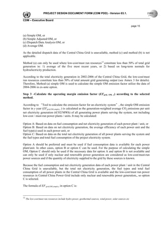 PROJECT DESIGN DOCUMENT FORM (CDM PDD) - Version 03.1.

CDM – Executive Board

                                                                                                              page 15


(a) Simple OM, or
(b) Simple Adjusted OM, or
(c) Dispatch Data Analysis OM, or
(d) Average OM.

As the detailed dispatch data of the Central China Grid is unavailable, method (c) and method (b) is not
applicable.

Method (a) can only be used where low-cost/must run resources12 constitute less than 50% of total grid
generation in: 1) average of the five most recent years, or 2) based on long-term normals for
hydroelectricity production.

According to the total electricity generation in 2002-2006 of the Central China Grid, the low-cost/must
run resources constitute less than 50% of total amount grid generating output (see Annex 3 for details).
Therefore, Method (a) simple OM is used to calculate the simple OM emission factor utilize the data of
2004-2006 in ex-ante option.

Step 3 –Calculate the operating margin emission factor (EFgrid,                       OM, y)   according to the selected
method.

According to “Tool to calculate the emission factor for an electricity system”, the simple OM emission
factor in y year (EFgrid,OM,simple,y ) is calculated as the generation-weighted average CO2 emissions per unit
net electricity generation (tCO2/MWh) of all generating power plants serving the system, not including
low-cost / must-run power plants / units. It may be calculated:

Option A: Based on data on fuel consumption and net electricity generation of each power plant / unit, or
Option B: Based on data on net electricity generation, the average efficiency of each power unit and the
fuel type(s) used in each power unit, or
Option C: Based on data on the total net electricity generation of all power plants serving the system and
the fuel types and total fuel consumption of the project electricity system.

Option A should be preferred and must be used if fuel consumption data is available for each power
plant/unit. In other cases, option B or option C can be used. For the purpose of calculating the simple
OM, Option C should only be used if the necessary data for option A and option B is not available and
can only be used if only nuclear and renewable power generation are considered as low-cost/must-run
power sources and if the quantity of electricity supplied to the grid by these sources is known.

Because the fuel consumption and net electricity generation data of each power plant / unit in the Central
China Grid is unavailable, but the total net electricity generation, the fuel types and total fuel
consumption of all power plants in the Central China Grid is available and the low-cost/must run power
resources in Central China Power Grid include only nuclear and renewable power generation,, so option
C is selected.

The formula of EF grid,OM,simple,y in option C is:


12
     The low-cost/must run resources include hydro power, geothermal sources, wind power, solar sources etc
 