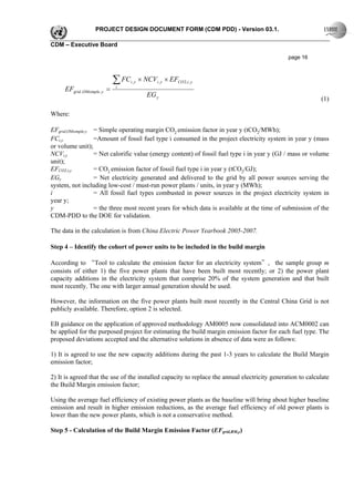 PROJECT DESIGN DOCUMENT FORM (CDM PDD) - Version 03.1.

CDM – Executive Board

                                                                                               page 16



                             ∑ FC   i, y   × NCVi , y × EFCO 2,i , y
     EFgrid ,OMsimple, y =   i

                                               EG y
                                                                                                            (1)

Where:

EFgrid,OMsimple,y = Simple operating margin CO2 emission factor in year y (tCO2/MWh);
FCi,y             =Amount of fossil fuel type i consumed in the project electricity system in year y (mass
or volume unit);
NCVi,y            = Net calorific value (energy content) of fossil fuel type i in year y (GJ / mass or volume
unit);
EFCO2,i,y         = CO2 emission factor of fossil fuel type i in year y (tCO2/GJ);
EGy               = Net electricity generated and delivered to the grid by all power sources serving the
system, not including low-cost / must-run power plants / units, in year y (MWh);
i                 = All fossil fuel types combusted in power sources in the project electricity system in
year y;
y                 = the three most recent years for which data is available at the time of submission of the
CDM-PDD to the DOE for validation.

The data in the calculation is from China Electric Power Yearbook 2005-2007.

Step 4 – Identify the cohort of power units to be included in the build margin

According to “Tool to calculate the emission factor for an electricity system”, the sample group m
consists of either 1) the five power plants that have been built most recently; or 2) the power plant
capacity additions in the electricity system that comprise 20% of the system generation and that built
most recently. The one with larger annual generation should be used.

However, the information on the five power plants built most recently in the Central China Grid is not
publicly available. Therefore, option 2 is selected.

EB guidance on the application of approved methodology AM0005 now consolidated into ACM0002 can
be applied for the purposed project for estimating the build margin emission factor for each fuel type. The
proposed deviations accepted and the alternative solutions in absence of data were as follows:

1) It is agreed to use the new capacity additions during the past 1-3 years to calculate the Build Margin
emission factor;

2) It is agreed that the use of the installed capacity to replace the annual electricity generation to calculate
the Build Margin emission factor;

Using the average fuel efficiency of existing power plants as the baseline will bring about higher baseline
emission and result in higher emission reductions, as the average fuel efficiency of old power plants is
lower than the new power plants, which is not a conservative method.

Step 5 - Calculation of the Build Margin Emission Factor (EFgrid,BM,y)
 
