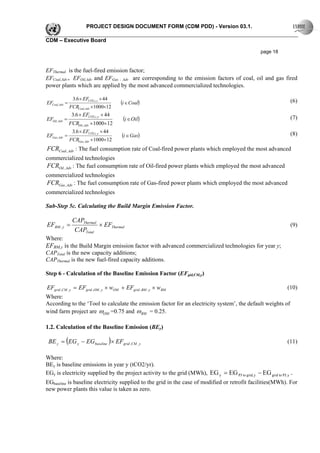 PROJECT DESIGN DOCUMENT FORM (CDM PDD) - Version 03.1.

CDM – Executive Board

                                                                                                    page 18


EFThermal is the fuel-fired emission factor;
EFCoal,Adv，EFOil,Adv and EFGas ，Adv are corresponding to the emission factors of coal, oil and gas fired
power plants which are applied by the most advanced commercialized technologies.

                  3.6 × EFCO2,i, y × 44                                                                          (6)
EFCoal, Adv =                             (i ∈ Coal)
                FCRCoal, Adv ×1000×12
                 3.6 × EFCO2,i, y × 44
EFOil, Adv =                               (i ∈Oil)                                                              (7)
                FCROil, Adv × 1000× 12
                 3.6 × EFCO2,i , y × 44
EFGas, Adv =                              (i ∈ Gas)                                                              (8)
                FCRGas, Adv ×1000×12
FCRCoal , Adv : The fuel consumption rate of Coal-fired power plants which employed the most advanced
commercialized technologies
FCROil , Adv : The fuel consumption rate of Oil-fired power plants which employed the most advanced
commercialized technologies
FCRGas , Adv : The fuel consumption rate of Gas-fired power plants which employed the most advanced
commercialized technologies

Sub-Step 5c. Calculating the Build Margin Emission Factor.

                 CAPThermal
EFBM , y =                  × EFThermal                                                                          (9)
                  CAPTotal
Where:
EFBM,y is the Build Margin emission factor with advanced commercialized technologies for year y;
CAPTotal is the new capacity additions;
CAPThermal is the new fuel-fired capacity additions.

Step 6 - Calculation of the Baseline Emission Factor (EFgid,CM,y)

EFgrid ,CM , y = EFgrid ,OM , y × wOM + EFgrid , BM , y × wBM                                            (10)
Where:
According to the ‘Tool to calculate the emission factor for an electricity system’, the default weights of
wind farm project are ωOM =0.75 and ω BM = 0.25.

1.2. Calculation of the Baseline Emission (BEy)

 BE y = (EG y − EG baseline )× EFgrid ,CM , y                                                                   (11)

Where:
BEy is baseline emissions in year y (tCO2/yr).
EGy is electricity supplied by the project activity to the grid (MWh), EG y = EG PJ to grid, y − EG grid to PJ, y .
EGbaseline is baseline electricity supplied to the grid in the case of modified or retrofit facilities(MWh). For
new power plants this value is taken as zero.
 