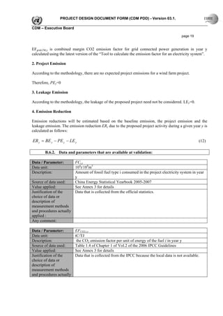 PROJECT DESIGN DOCUMENT FORM (CDM PDD) - Version 03.1.

CDM – Executive Board

                                                                                             page 19


EFgrid,CM,y is combined margin CO2 emission factor for grid connected power generation in year y
calculated using the latest version of the “Tool to calculate the emission factor for an electricity system”.

2. Project Emission

According to the methodology, there are no expected project emissions for a wind farm project.

Therefore, PEy=0

3. Leakage Emission

According to the methodology, the leakage of the proposed project need not be considered. LEy=0.

4. Emission Reduction

Emission reductions will be estimated based on the baseline emission, the project emission and the
leakage emission. The emission reduction ERy due to the proposed project activity during a given year y is
calculated as follows:

ER y = BE y − PE y − LE y                                                                              (12)

        B.6.2. Data and parameters that are available at validation:

Data / Parameter:         FCi,y
Data unit:                104t/108m3
Description:              Amount of fossil fuel type i consumed in the project electricity system in year
                          y
Source of data used:      China Energy Statistical Yearbook 2005-2007
Value applied:            See Annex 3 for details
Justification of the      Data that is collected from the official statistics.
choice of data or
description of
measurement methods
and procedures actually
applied :
Any comment:

Data / Parameter:         EFCO2,i,y
Data unit:                tC/TJ
Description:               the CO2 emission factor per unit of energy of the fuel i in year y
Source of data used:      Table 1.4 of Chapter 1 of Vol.2 of the 2006 IPCC Guidelines
Value applied:            See Annex 3 for details
Justification of the      Data that is collected from the IPCC because the local data is not available.
choice of data or
description of
measurement methods
and procedures actually
 