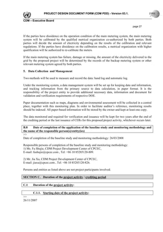 PROJECT DESIGN DOCUMENT FORM (CDM PDD) - Version 03.1.

CDM – Executive Board

                                                                                             page 27


If the parties have dissidence on the operation condition of the main metering system, the main metering
system will be calibrated by the qualified metrical organization co-authorized by both parties. Both
parties will decide the amount of electricity depending on the results of the calibration and relevant
regulations. If the parties have dissidence on the calibration results, a metrical organization with higher
qualification will be authorized to re-calibrate the meters.

If the main metering system has failure, damage or missing, the amount of the electricity delivered to the
grid by the proposed project will be determined by the records of the backup metering system or other
relevant metering system agreed by both parties.

5. Data Collection and Management

Two methods will be used to measure and record the data: hand log and automatic log.

Under the monitoring system, a data management system will be set up for keeping data and information,
and tracking information from the primary source to data calculation, in paper format. It is the
responsibility of the project entity to provide additional necessary data, information and document for
validation and verification requirements of respective DOE.

Paper documentation such as maps, diagrams and environmental assessment will be collected in a central
place, together with this monitoring plan. In order to facilitate auditor’s reference, monitoring results
should be indexed. All paper-based information will be stored by the owner and kept at least one copy.

The data monitored and required for verification and issuance will be kept for two years after the end of
the crediting period or the last issuance of CERs for this proposed project activity, whichever occurs later.

B.8     Date of completion of the application of the baseline study and monitoring methodology and
the name of the responsible person(s)/entity(ies)
>>
Date of completion of the baseline study and monitoring methodology: 26/03/2008

Responsible persons of completion of the baseline study and monitoring methodology:
1) Ms. Fu Shujie, CDM Project Development Center of CPCEC,
E-mail: fushujie@cpcec.com , Tel: +86 10 85285120-809.

2) Mr. Jia Xu, CDM Project Development Center of CPCEC,
E-mail: jiaxu@cpcec.com , Tel: +86 10 85285120-826.

Persons and entities as listed above are not project participants involved.

SECTION C. Duration of the project activity / crediting period

C.1     Duration of the project activity:

        C.1.1. Starting date of the project activity:
>>
26/11/2007
 
