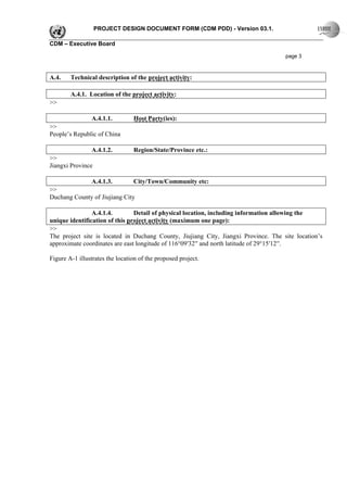 PROJECT DESIGN DOCUMENT FORM (CDM PDD) - Version 03.1.

CDM – Executive Board

                                                                                     page 3



A.4.    Technical description of the project activity:

        A.4.1. Location of the project activity:
>>

                A.4.1.1.         Host Party(ies):
>>
People’s Republic of China

                A.4.1.2.         Region/State/Province etc.:
>>
Jiangxi Province

             A.4.1.3.          City/Town/Community etc:
>>
Duchang County of Jiujiang City

                A.4.1.4.        Detail of physical location, including information allowing the
unique identification of this project activity (maximum one page):
>>
The project site is located in Duchang County, Jiujiang City, Jiangxi Province. The site location’s
approximate coordinates are east longitude of 116°09′32′′ and north latitude of 29°15′12′′.

Figure A-1 illustrates the location of the proposed project.
 