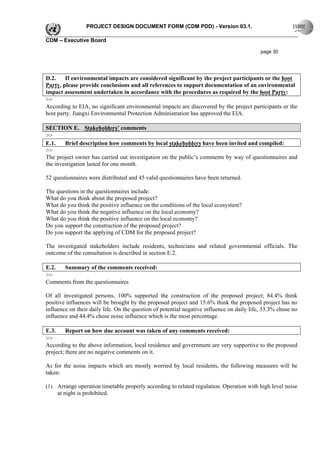 PROJECT DESIGN DOCUMENT FORM (CDM PDD) - Version 03.1.

CDM – Executive Board

                                                                                            page 30




D.2.    If environmental impacts are considered significant by the project participants or the host
Party, please provide conclusions and all references to support documentation of an environmental
impact assessment undertaken in accordance with the procedures as required by the host Party:
>>
According to EIA, no significant environmental impacts are discovered by the project participants or the
host party. Jiangxi Environmental Protection Administration has approved the EIA.

SECTION E. Stakeholders’ comments
>>
E.1.    Brief description how comments by local stakeholders have been invited and compiled:
>>
The project owner has carried out investigation on the public’s comments by way of questionnaires and
the investigation lasted for one month.

52 questionnaires were distributed and 45 valid questionnaires have been returned.

The questions in the questionnaires include:
What do you think about the proposed project?
What do you think the positive influence on the conditions of the local ecosystem?
What do you think the negative influence on the local economy?
What do you think the positive influence on the local economy?
Do you support the construction of the proposed project?
Do you support the applying of CDM for the proposed project?

The investigated stakeholders include residents, technicians and related governmental officials. The
outcome of the consultation is described in section E.2.

E.2. Summary of the comments received:
>>
Comments from the questionnaires

Of all investigated persons, 100% supported the construction of the proposed project; 84.4% think
positive influences will be brought by the proposed project and 15.6% think the proposed project has no
influence on their daily life. On the question of potential negative influence on daily life, 33.3% chose no
influence and 44.4% chose noise influence which is the most percentage.

E.3.     Report on how due account was taken of any comments received:
>>
According to the above information, local residence and government are very supportive to the proposed
project; there are no negative comments on it.

As for the noise impacts which are mostly worried by local residents, the following measures will be
taken:

(1) Arrange operation timetable properly according to related regulation. Operation with high level noise
    at night is prohibited.
 