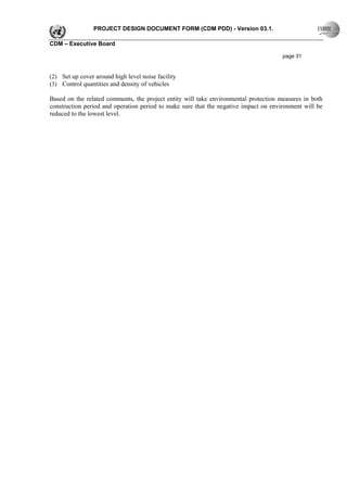 PROJECT DESIGN DOCUMENT FORM (CDM PDD) - Version 03.1.

CDM – Executive Board

                                                                                      page 31


(2) Set up cover around high level noise facility
(3) Control quantities and density of vehicles

Based on the related comments, the project entity will take environmental protection measures in both
construction period and operation period to make sure that the negative impact on environment will be
reduced to the lowest level.
 