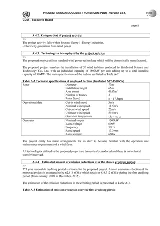 PROJECT DESIGN DOCUMENT FORM (CDM PDD) - Version 03.1.

CDM – Executive Board

                                                                                               page 5



        A.4.2. Category(ies) of project activity:
>>
The project activity falls within Sectoral Scope 1: Energy Industries.
- Electricity generation from wind power

        A.4.3. Technology to be employed by the project activity:
>>
The proposed project utilises standard wind power technology which will be domestically manufactured.

The proposed project involves the installation of 20 wind turbines produced by Goldwind Science and
Technology Co., Ltd. with an individual capacity of 1500kW per unit adding up to a total installed
capacity of 30MW. The main specifications of the turbine are listed in Table A-2.

Table A-2 Technical specifications of employed turbine (Goldwind S77-1500kW)
Rotor                             Diameter                        77m
                                  Installation height             65m
                                  Area swept                      4657m2
                                  Number of blades                3
                                  Rotor Speed                     9～17.3rpm
Operational data                  Cut-in wind speed               3m/s
                                  Nominal wind speed              11.5m/s
                                  Cut-out wind speed              22m/s
                                  Ultimate wind speed             59.5m/s
                                  Operation temperature           -30～40℃
Generator                         Nominal output                  1500kW
                                  Rated voltage                   690V
                                  Frequency                       50Hz
                                  Rated speed                     17.3rpm
                                  Rated current                   660A

The project entity has made arrangements for its staff to become familiar with the operation and
maintenance requirements of a wind farm.

All technologies utilized in the proposed project are domestically produced and there is no technical
transfer involved.

        A.4.4   Estimated amount of emission reductions over the chosen crediting period:
>>
7*3 year renewable crediting period is chosen for the proposed project. Annual emission reduction of the
proposed project is estimated to be 62,616 tCO2e which totals in 438,312 tCO2e during the first crediting
period (from January, 2009 to December, 2015).

The estimation of the emission reductions in the crediting period is presented in Table A-3.

Table A-3 Estimation of emission reduction over the first crediting period
 