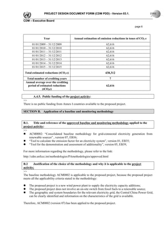 PROJECT DESIGN DOCUMENT FORM (CDM PDD) - Version 03.1.

CDM – Executive Board

                                                                                          page 6



                Year                     Annual estimation of emission reductions in tones of CO2 e

       01/01/2009 – 31/12/2009                                     62,616
       01/01/2010 – 31/12/2010                                     62,616
       01/01/2011 – 31/12/2011                                     62,616
       01/01/2012 – 31/12/2012                                     62,616
       01/01/2013 – 31/12/2013                                     62,616
       01/01/2014 – 31/12/2014                                     62,616
       01/01/2015 – 31/12/2015                                     62,616

 Total estimated reductions (tCO2 e)                               438,312
  Total number of crediting years                                     7
 Annual average over the crediting
  period of estimated reductions                                   62,616
              (tCO2e)

        A.4.5. Public funding of the project activity:
>>
There is no public funding from Annex I countries available to the proposed project.

SECTION B. Application of a baseline and monitoring methodology


B.1.    Title and reference of the approved baseline and monitoring methodology applied to the
project activity:
>>
     ACM0002: “Consolidated baseline methodology for grid-connected electricity generation from
     renewable sources” , version 07, EB36;
     “Tool to calculate the emission factor for an electricity system”, version 01, EB35;
     “Tool for the demonstration and assessment of additionality”, version 05, EB39;

For more information regarding the methodology, please refer to the link:
http://cdm.unfccc.int/methodologies/PAmethodologies/approved.html

B.2     Justification of the choice of the methodology and why it is applicable to the project
activity:
>>
The baseline methodology ACM0002 is applicable to the proposed project, because the proposed project
meets all the applicability criteria stated in the methodology:

    The proposed project is a new wind power plant to supply the electricity capacity additions;
    The proposed project does not involve an on-site switch from fossil fuels to a renewable source;
    The geographic and system boundaries for the relevant electricity grid, the Central China Power Grid,
    can be clearly identified and information on the characteristics of the grid is available.

Therefore, ACM0002 (version 07) has been applied to the proposed project.
 