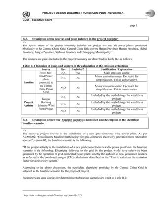 PROJECT DESIGN DOCUMENT FORM (CDM PDD) - Version 03.1.

CDM – Executive Board

                                                                                              page 7




B.3.    Description of the sources and gases included in the project boundary
>>
The spatial extent of the project boundary includes the project site and all power plants connected
physically to the Central China Grid. Central China Grid covers Henan Province, Hunan Province, Hubei
Province, Jiangxi Province, Sichuan Province and Chongqing Municipality.1

The sources and gases included in the project boundary are described in Table B-1 as follows:

Table B-1 Inclusion of gases and sources in the calculation of the emission reductions
                 Source        Gas     Included?                 Justification / Explanation
              Fossil fuel-     CO2         Yes                     Main emission source
              fired Power                                  Minor emission source. Excluded for
                  plants       CH4         No
                                                            simplification. This is conservative.
Baseline     connected to
              the Central                                  Minor emission source. Excluded for
             China Power       N2O         No
                                                            simplification. This is conservative.
                   Grid
                                                        Excluded by the methodology for wind farm
                               CO2         No
                 Jiangxi                                                   projects
 Project        Duchang                                 Excluded by the methodology for wind farm
                               CH4         No
 Activity   Jishanhu Wind                                                  projects
             Farm Project                               Excluded by the methodology for wind farm
                               N2O         No
                                                                           projects

B.4.    Description of how the baseline scenario is identified and description of the identified
baseline scenario:

>>
The proposed project activity is the installation of a new grid-connected wind power plant. As per
ACM0002: “Consolidated baseline methodology for grid-connected electricity generation from renewable
sources”, version 07, the baseline scenario is the following:

“If the project activity is the installation of a new grid-connected renewable power plant/unit, the baseline
scenario is the following: Electricity delivered to the grid by the project would have otherwise been
generated by the operation of grid-connected power plants and by the addition of new generation sources
as reflected in the combined margin (CM) calculations described in the “Tool to calculate the emission
factor for a electricity system.”

According to the above discussion, the equivalent electricity provided by the Central China Grid is
selected as the baseline scenario for the proposed project.

Parameters and data sources for determining the baseline scenario are listed in Table B-2:




1
    http://cdm.ccchina.gov.cn/web/NewsInfo.asp?NewsId=2875
 