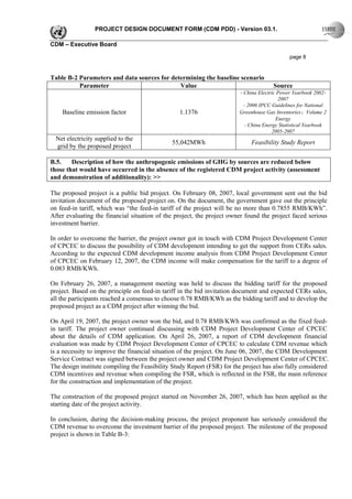 PROJECT DESIGN DOCUMENT FORM (CDM PDD) - Version 03.1.

CDM – Executive Board

                                                                                             page 8


Table B-2 Parameters and data sources for determining the baseline scenario
          Parameter                          Value                                    Source
                                                                        - China Electric Power Yearbook 2002-
                                                                                         2007
                                                                          - 2006 IPCC Guidelines for National
    Baseline emission factor                     1.1376                 Greenhouse Gas Inventories：Volume 2
                                                                                        Energy
                                                                           - China Energy Statistical Yearbook
                                                                                       2005-2007
  Net electricity supplied to the
                                              55,042MWh                      Feasibility Study Report
  grid by the proposed project

B.5.    Description of how the anthropogenic emissions of GHG by sources are reduced below
those that would have occurred in the absence of the registered CDM project activity (assessment
and demonstration of additionality): >>

The proposed project is a public bid project. On February 08, 2007, local government sent out the bid
invitation document of the proposed project on. On the document, the government gave out the principle
on feed-in tariff, which was “the feed-in tariff of the project will be no more than 0.7855 RMB/KWh”.
After evaluating the financial situation of the project, the project owner found the project faced serious
investment barrier.

In order to overcome the barrier, the project owner got in touch with CDM Project Development Center
of CPCEC to discuss the possibility of CDM development intending to get the support from CERs sales.
According to the expected CDM development income analysis from CDM Project Development Center
of CPCEC on February 12, 2007, the CDM income will make compensation for the tariff to a degree of
0.083 RMB/KWh.

On February 26, 2007, a management meeting was held to discuss the bidding tariff for the proposed
project. Based on the principle on feed-in tariff in the bid invitation document and expected CERs sales,
all the participants reached a consensus to choose 0.78 RMB/KWh as the bidding tariff and to develop the
proposed project as a CDM project after winning the bid.

On April 19, 2007, the project owner won the bid, and 0.78 RMB/KWh was confirmed as the fixed feed-
in tariff. The project owner continued discussing with CDM Project Development Center of CPCEC
about the details of CDM application. On April 26, 2007, a report of CDM development financial
evaluation was made by CDM Project Development Center of CPCEC to calculate CDM revenue which
is a necessity to improve the financial situation of the project. On June 06, 2007, the CDM Development
Service Contract was signed between the project owner and CDM Project Development Center of CPCEC.
The design institute compiling the Feasibility Study Report (FSR) for the project has also fully considered
CDM incentives and revenue when compiling the FSR, which is reflected in the FSR, the main reference
for the construction and implementation of the project.

The construction of the proposed project started on November 26, 2007, which has been applied as the
starting date of the project activity.

In conclusion, during the decision-making process, the project proponent has seriously considered the
CDM revenue to overcome the investment barrier of the proposed project. The milestone of the proposed
project is shown in Table B-3:
 