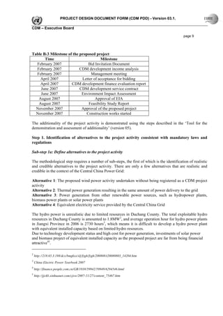 PROJECT DESIGN DOCUMENT FORM (CDM PDD) - Version 03.1.

CDM – Executive Board

                                                                                              page 9




Table B-3 Milestone of the proposed project
       Time                            Milestone
  February 2007                Bid Invitation Document
  February 2007            CDM development income analysis
  February 2007                  Management meeting
    April 2007              Letter of acceptance for bidding
    April 2007        CDM development finance evaluation report
    June 2007              CDM development service contract
    June 2007               Environment Impact Assessment
   August 2007                      Approval of EIA
   August 2007                  Feasibility Study Report
  November 2007             Approval of the proposed project
  November 2007               Construction works started

The additionality of the project activity is demonstrated using the steps described in the ‘Tool for the
demonstration and assessment of additionality’ (version 05).

Step 1. Identification of alternatives to the project activity consistent with mandatory laws and
regulations

Sub-step 1a: Define alternatives to the project activity

The methodological step requires a number of sub-steps, the first of which is the identification of realistic
and credible alternatives to the project activity. There are only a few alternatives that are realistic and
credible in the context of the Central China Power Grid:

Alternative 1: The proposed wind power activity undertaken without being registered as a CDM project
activity
Alternative 2: Thermal power generation resulting in the same amount of power delivery to the grid
Alternative 3: Power generation from other renewable power sources, such as hydropower plants,
biomass power plants or solar power plants
Alternative 4: Equivalent electricity service provided by the Central China Grid

The hydro power is unrealistic due to limited resources in Duchang County. The total exploitable hydro
resources in Duchang County is amounted to 1.8MW2, and average operation hour for hydro power plants
in Jiangxi Province in 2006 is 2730 hours3, which means it is difficult to develop a hydro power plant
with equivalent installed capacity based on limited hydro resources.
Due to technology development status and high cost for power generation, investments of solar power
and biomass project of equivalent installed capacity as the proposed project are far from being financial
attractive45.

2
    http://218.65.3.188/dcx/bmgkxx/slj/fzgh/fzgh/200808/t20080803_14204.htm
3
    China Electric Power Yearbook 2007
4
    http://finance.people.com.cn/GB/1038/59942/59949/6294546.html
5
    http://jjckb.xinhuanet.com/cjxw/2007-11/27/content_75467.htm
 