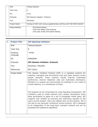 Role Testing Engineer
Team Size 6
OS Linux
Protocols SIP (Session Initiation Protocol)
Tool Wireshark
Project Detail Testing of CSCF with various supplementary call flow with TAS PCSCF &ICSCF
Responsibilities •Functional testing.
•Test case design, test scripting.
•Test case review and System testing.
3. Project Title: SIP Signaling Validation
Role Testing Engineer
Team Size 8
Scripting
Language
TTCN3
OS WINDOWS
Protocols SIP (Session Initiation Protocol)
Tool Wireshark, TitanSIM,
References RFC (3261)
Project Detail The Session Initiation Protocol (SIP) is a signaling protocol for
initiating, managing and terminating voice and video sessions across
packet networks. These sessions include Internet multimedia
conferences, Internet telephone calls and multimedia distribution.
Members in a session can communicate via multicast or via a mesh of
uncast relations, or a combination of these.
The protocol can be compressed by using Signaling Compression. SIP
invitations used to create sessions carry session descriptions which
allow participants to agree on a set of compatible media types. SIP
supports user mobility by proxying and redirecting requests to the
user's current location. Users can register their current location. SIP is
not tied to any particular conference control protocol. SIP is designed
to be independent of the lower-layer transport protocol and can be
extended with additional capabilities.
 