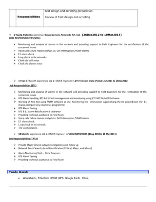 Test design and scripting preparation
Review of Test design and scriptingResponsibilities
 1 Year& 2 Month experience Nokia-Siemens Networks Pvt. Ltd. (26Dec2012 to 10Mar2014)
JOBS RESPONSIBILITIES(NSN) :
 Monitoring and analysis of alarms in the network and providing support to Field Engineers for the rectification of the
concerned issues
 Voice calls failure reason analysis i.e. Cell Interruption /VSWR alarms
 E1 alarm check.
 Loop check in the networks
 Check the call status
 Check the alarms status
 1 Year &7 Month experience as a OMCR Engineer In ZTE Telecom India (P) Ltd(1Jun2011 to 15Dec2012)
Job Responsibilities (ZTE)
 Monitoring and analysis of alarms in the network and providing support to Field Engineers for the rectification of the
concerned issues
 BTS Alarm handling, BTS & E1 Fault management and monitoring using ZTE NET-NUMEN Software
 Working of NEC IDU using PNMT software at site. Monitoring the ODU power supply,chang the trx power&slect the E1
chanal,configure any new file as program file
 BTS Alarm Testing
 BTS & E1 Alarm Rectification & clearance
 Providing technical assistance to Field Team.
 Voice calls failure reason analysis i.e. Cell Interruption /VSWR alarms
 E1 alarm check.
 Loop check in the network.
 Trx Configuration.
 10 Month experience as a OMCR Engineer In VIOM NETWORKS (1Aug 2010to 31 May2011)
Job Responsibilities (TATA)
 Provide Major Service outage investigations and follow up
 Network Event Severity Level Identification (Critical, Major, and Minor)
 Alarm Monitoring Tool – Citrix Program .
 BTS Alarm Testing
 Providing technical assistance to Field Team
.
Tools Used:
• Wireshark, TitanSim ,IPCM, GPS, Google Earth ,Citrix,
 