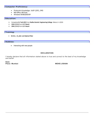 Computer Proficiency:
• Protocols Knowledge: VoIP (SIP), IMS
• MS-Office, MS Exel,
• Windows 95/98/2000/XP.
Education:
• Completed B. Tech (EC) From Radha Govind .Engineering College Meerut in 2010
• 12th (2006) from U.P. Board
• 10th (2004) from U.P. Board
Training:
 B.S.N.L. (C_dot) and Optical-Fiber
Hobbies:
• Interacting with new people
DECLARATION
I hereby declare that all information stated above is true and correct to the best of my knowledge
and belief.
Date:
Place: Mumbai MOHD.JISHAN
 