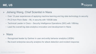 2© 2016 Niara Inc. All Rights reserved. Proprietary and Confidential
 Jisheng Wang, Chief Scientist in Niara
• Over 12-year experiences of applying machine learning and big data technology to security
• Ph.D from Penn State – ML in security with 100GB data
• Technical Leader in Cisco – Security Intelligence Operations (SIO) with 10B/day
• Lead the overall big data analytics innovation and development in Niara
 Niara
• Recognized leader by Gartner in user and entity behavior analytics (UEBA)
• Re-invent enterprise security analytics for attack detection and incident response
ME, US
 