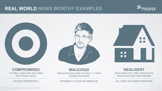 9© 2016 Niara Inc. All Rights reserved. Proprietary and Confidential
REAL WORLD NEWS WORTHY EXAMPLES
COMPROMISED
40 million credit cards were stolen
from Target’s severs
STOLEN CREDENTIALS
NEGLIGENT
DDoS attack from 10M+ hacked home
devices took down major websites
ALL USED THE SAME PASSWORD
MALICIOUS
Edward Snowden stole more than 1.7 million
classified documents
INTENDED TO LEAK INFORMATION
 