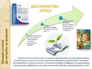 До встречи на форуме!
Желаем успеха!




                             Ответы на эти и многие другие вопросы организации духовно-нравственного
                         воспитания вы узнаете, посетив занятия по программе, проводимые с помощью
                        дистанционных и педагогических технологий: работа на форуме, мозговой штурм,
                        использование графических схем при выполнений заданий, защита проектов и т.д.
 