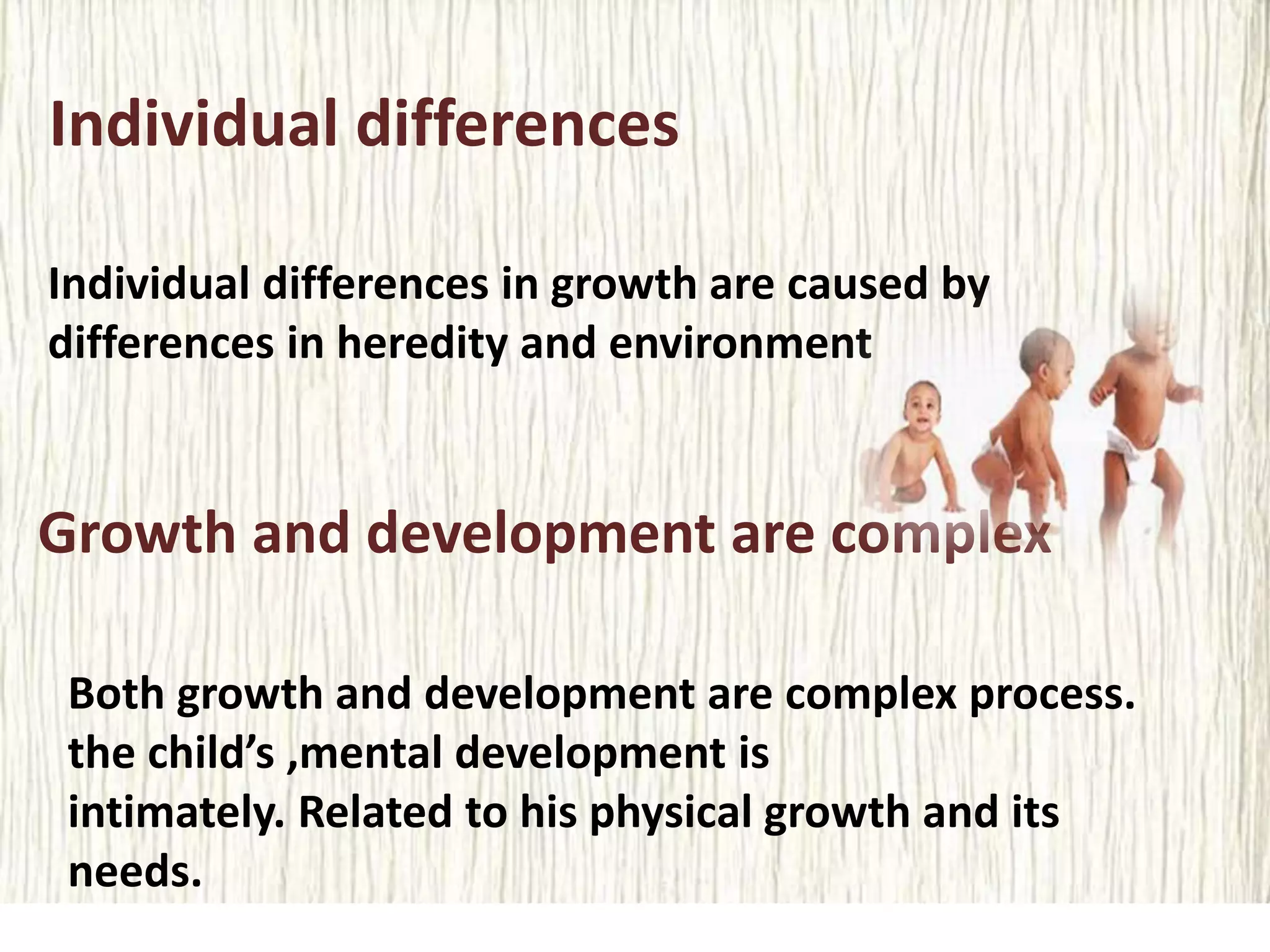 Individual differences
Individual differences in growth are caused by
differences in heredity and environment
Growth and development are complex
Both growth and development are complex process.
the child’s ,mental development is
intimately. Related to his physical growth and its
needs.
 