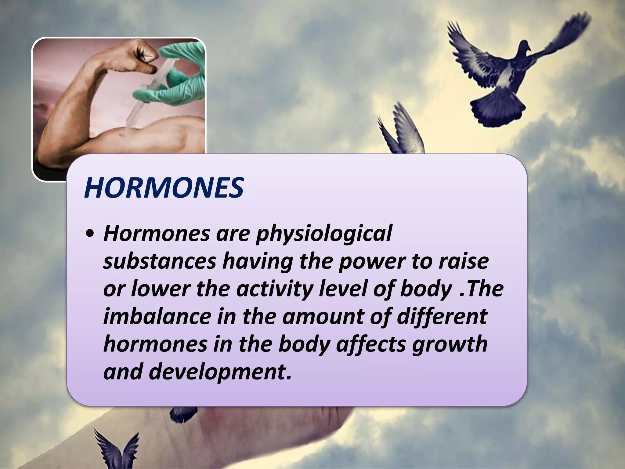 HORMONES
• Hormones are physiological
substances having the power to raise
or lower the activity level of body .The
imbalance in the amount of different
hormones in the body affects growth
and development.
 