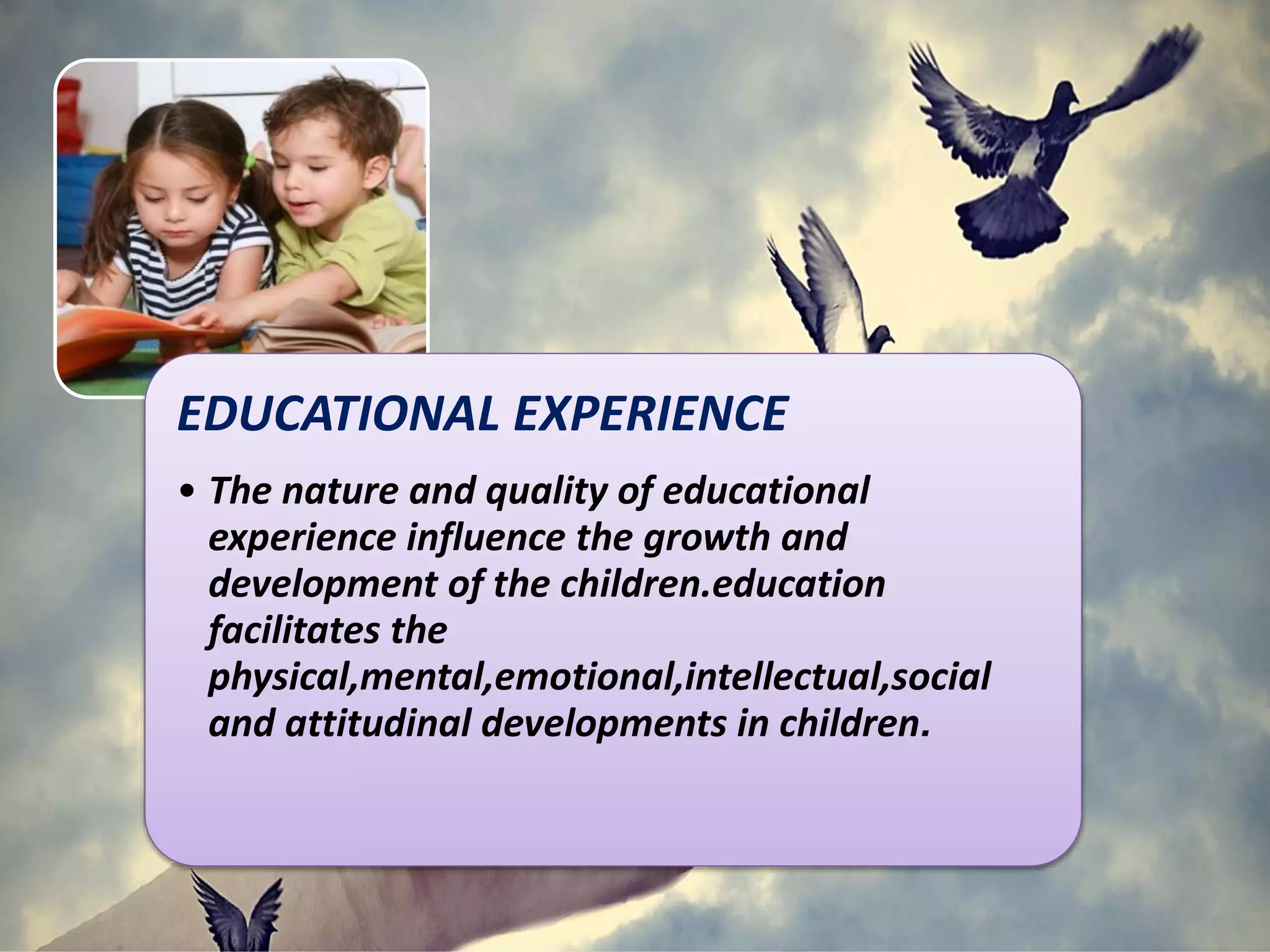EDUCATIONAL EXPERIENCE
• The nature and quality of educational
experience influence the growth and
development of the children.education
facilitates the
physical,mental,emotional,intellectual,social
and attitudinal developments in children.
 