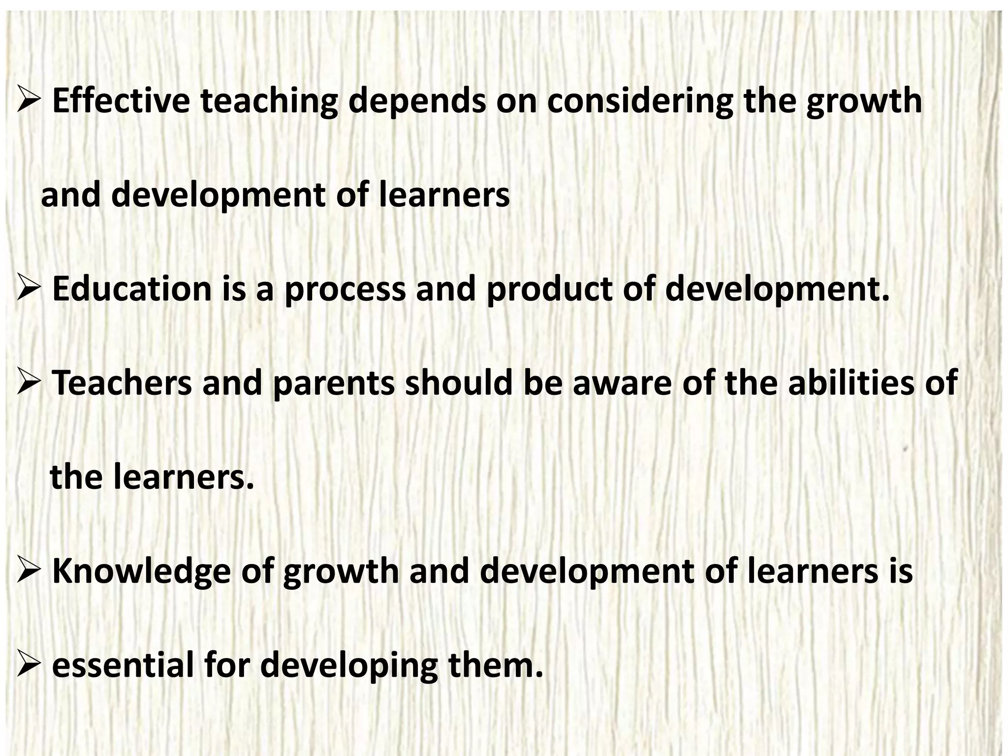  Effective teaching depends on considering the growth
and development of learners
 Education is a process and product of development.
 Teachers and parents should be aware of the abilities of
the learners.
 Knowledge of growth and development of learners is
 essential for developing them.
 
