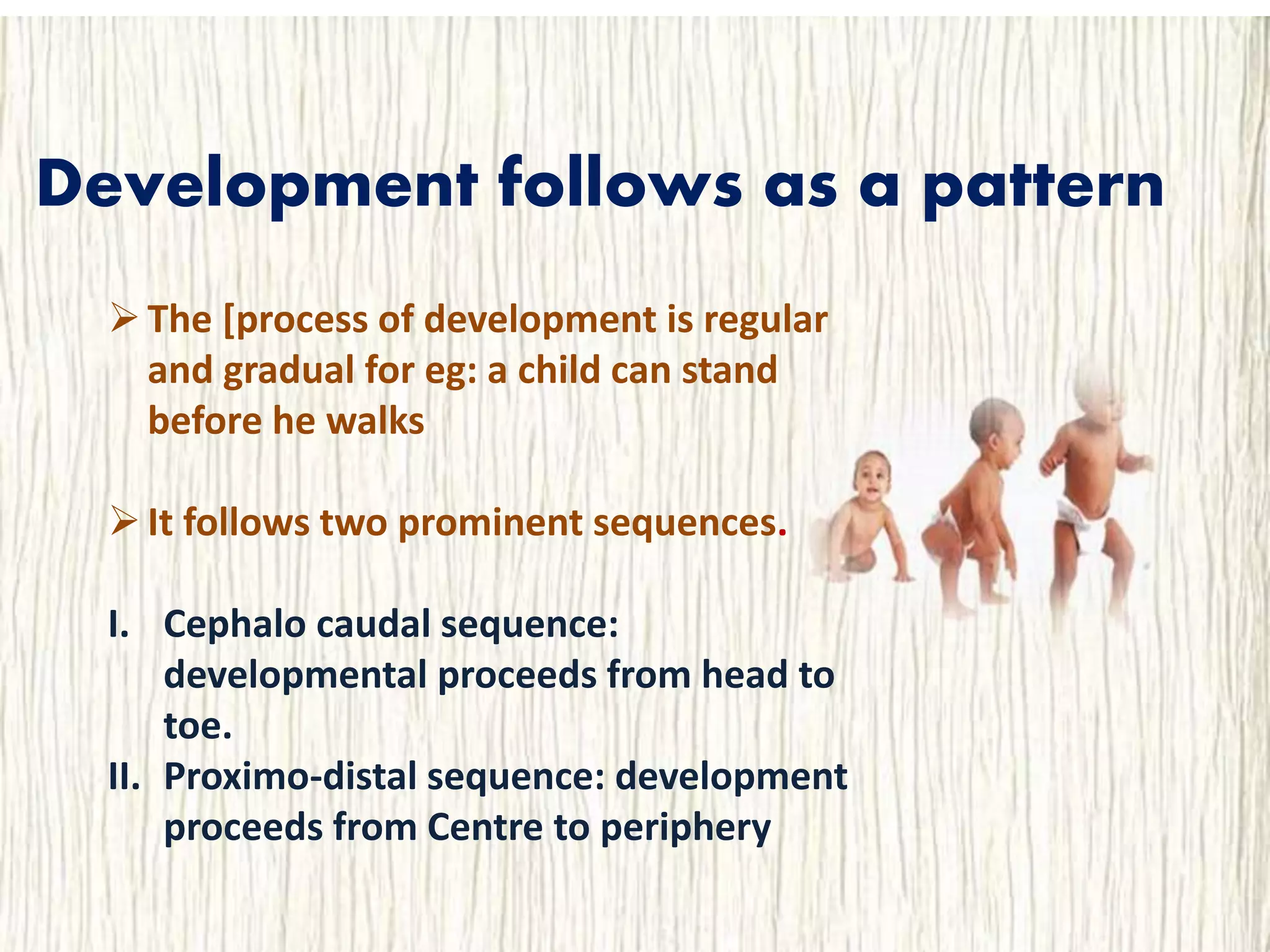 Development follows as a pattern
The [process of development is regular
and gradual for eg: a child can stand
before he walks
It follows two prominent sequences.
I. Cephalo caudal sequence:
developmental proceeds from head to
toe.
II. Proximo-distal sequence: development
proceeds from Centre to periphery
 