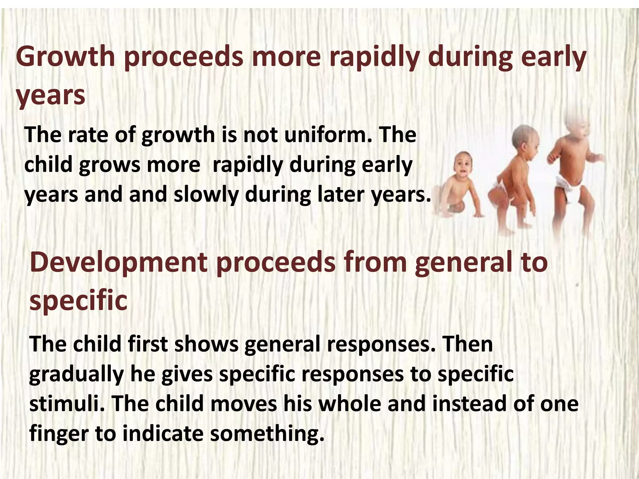 Growth proceeds more rapidly during early
years
The rate of growth is not uniform. The
child grows more rapidly during early
years and and slowly during later years.
Development proceeds from general to
specific
The child first shows general responses. Then
gradually he gives specific responses to specific
stimuli. The child moves his whole and instead of one
finger to indicate something.
 