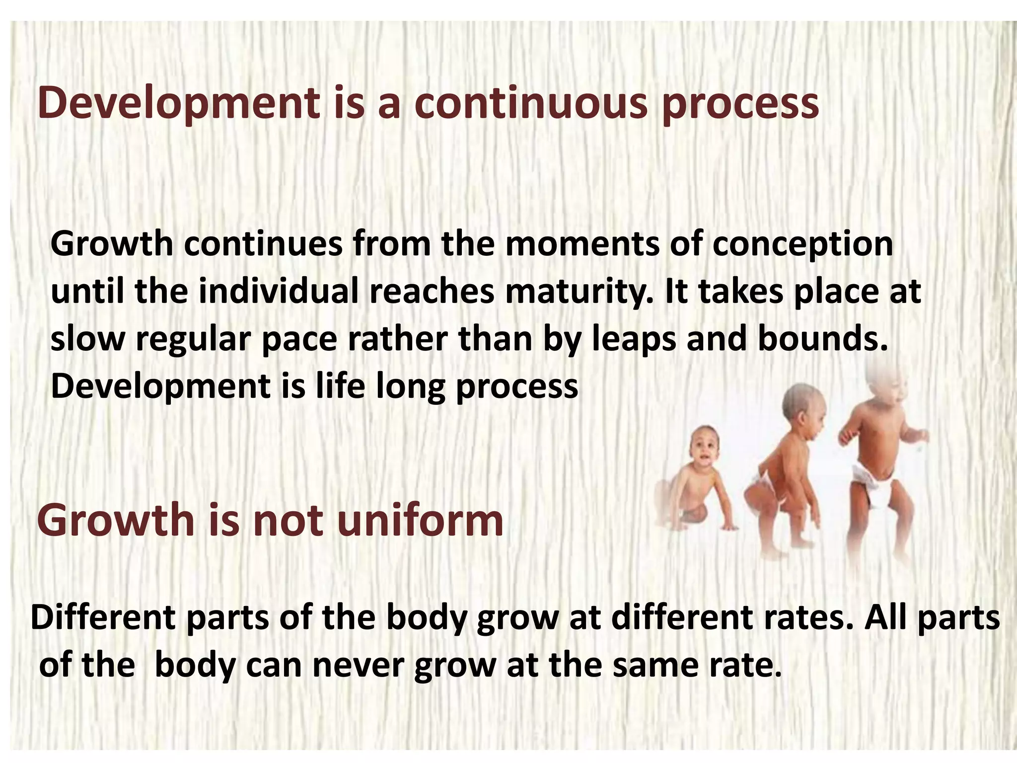Development is a continuous process
Growth continues from the moments of conception
until the individual reaches maturity. It takes place at
slow regular pace rather than by leaps and bounds.
Development is life long process
Growth is not uniform
Different parts of the body grow at different rates. All parts
of the body can never grow at the same rate.
 