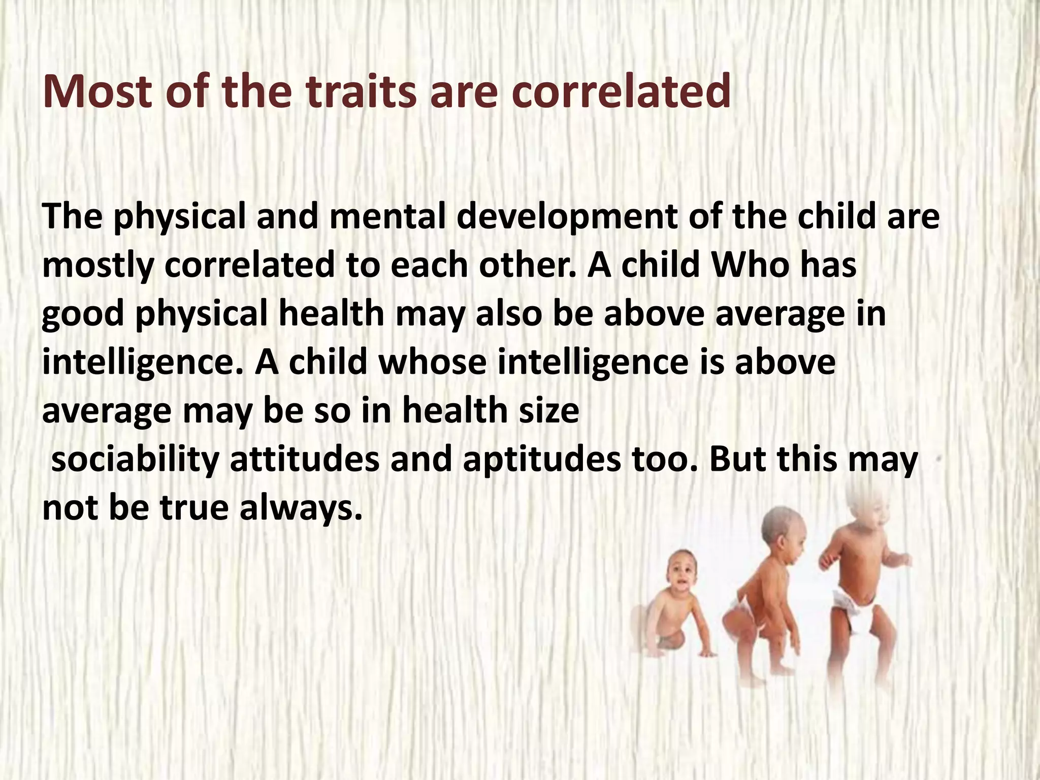 Most of the traits are correlated
The physical and mental development of the child are
mostly correlated to each other. A child Who has
good physical health may also be above average in
intelligence. A child whose intelligence is above
average may be so in health size
sociability attitudes and aptitudes too. But this may
not be true always.
 