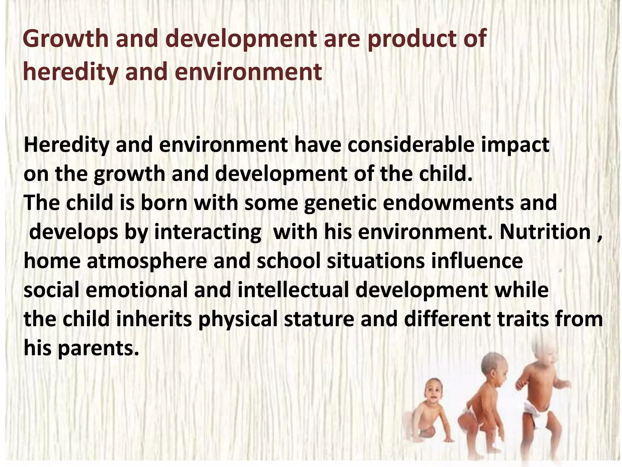 Growth and development are product of
heredity and environment
Heredity and environment have considerable impact
on the growth and development of the child.
The child is born with some genetic endowments and
develops by interacting with his environment. Nutrition ,
home atmosphere and school situations influence
social emotional and intellectual development while
the child inherits physical stature and different traits from
his parents.
 