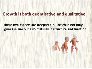 Growth is both quantitative and qualitative
These two aspects are inseparable. The child not only
grows in size but also matures in structure and function.
 