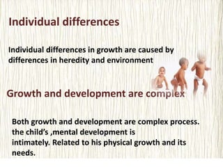 Individual differences
Individual differences in growth are caused by
differences in heredity and environment
Growth and development are complex
Both growth and development are complex process.
the child’s ,mental development is
intimately. Related to his physical growth and its
needs.
 
