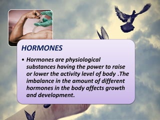 HORMONES
• Hormones are physiological
substances having the power to raise
or lower the activity level of body .The
imbalance in the amount of different
hormones in the body affects growth
and development.
 