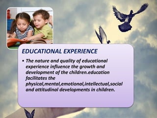 EDUCATIONAL EXPERIENCE
• The nature and quality of educational
experience influence the growth and
development of the children.education
facilitates the
physical,mental,emotional,intellectual,social
and attitudinal developments in children.
 
