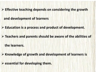  Effective teaching depends on considering the growth
and development of learners
 Education is a process and product of development.
 Teachers and parents should be aware of the abilities of
the learners.
 Knowledge of growth and development of learners is
 essential for developing them.
 