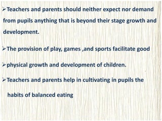 Teachers and parents should neither expect nor demand
from pupils anything that is beyond their stage growth and
development.
The provision of play, games ,and sports facilitate good
physical growth and development of children.
Teachers and parents help in cultivating in pupils the
habits of balanced eating
 