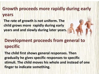 Growth proceeds more rapidly during early
years
The rate of growth is not uniform. The
child grows more rapidly during early
years and and slowly during later years.
Development proceeds from general to
specific
The child first shows general responses. Then
gradually he gives specific responses to specific
stimuli. The child moves his whole and instead of one
finger to indicate something.
 