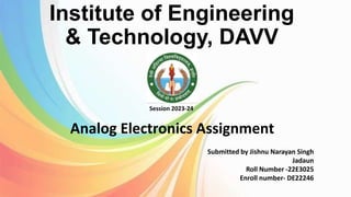 Institute of Engineering
& Technology, DAVV
Analog Electronics Assignment
Session 2023-24
Submitted by Jishnu Narayan Singh
Jadaun
Roll Number -22E3025
Enroll number- DE22246
 