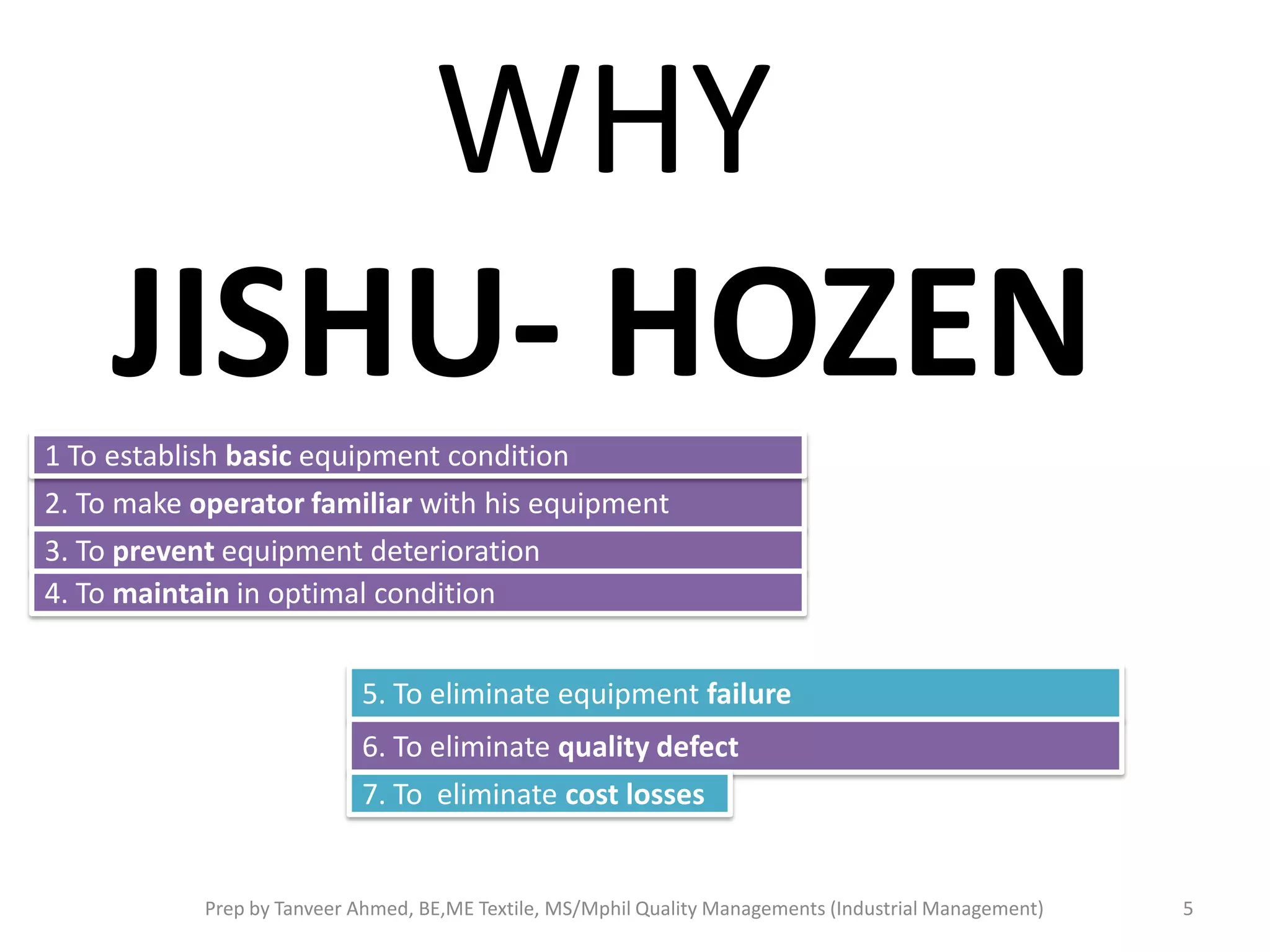 WHY
JISHU- HOZEN
1 To establish basic equipment condition
2. To make operator familiar with his equipment

3. To prevent equipment deterioration
4. To maintain in optimal condition
5. To eliminate equipment failure

6. To eliminate quality defect
7. To eliminate cost losses

Prep by Tanveer Ahmed, BE,ME Textile, MS/Mphil Quality Managements (Industrial Management)

5

 