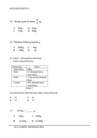 KOLEKSI KERTAS 1
24. Berapa gram di dalam
5
4
kg.
A 800g B 650g
C 750g D 400g
25. Tukarkan 0.006 kg kepada g.
A 6000g C 60g
B 600g D 6g
26. Jadual 1 menunjukkan berat bagi
empat orang pelancong.
Pelancong Berat
Amir Khan 80kg
Betty 0.8 daripada berat
Amir Khan
Dolly 12 kg kurang daripada
Betty
Clinton 50% daripada berat
Amir Khan
Jadual 1
Cari purata berat dalam kg bagi empat orang pelancong.
A 59 C 56
B 54 D 57
27. 10.6kg = _______g
A 106g C 1060g
B 10 600g D 16 000g
10 e-JEMPOL MATEMATIK 2013
 